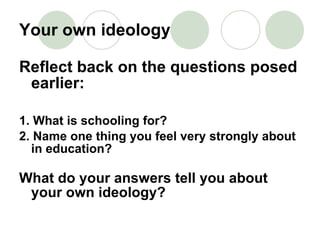 Your own ideology Reflect back on the questions posed earlier: 1. What is schooling for? 2. Name one thing you feel very strongly about in education? What do your answers tell you about your own ideology? 