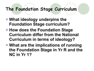 The Foundation Stage Curriculum What ideology underpins the Foundation Stage curriculum?   How does the Foundation Stage Curriculum differ from the National Curriculum in terms of ideology? What are the implications of running the Foundation Stage in Yr R and the NC in Yr 1? 