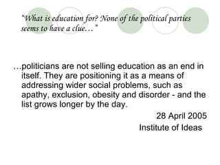 “ What is education for? None of the political parties seems to have a clue…” … politicians are not selling education as an end in itself. They are positioning it as a means of addressing wider social problems, such as apathy, exclusion, obesity and disorder - and the list grows longer by the day.  28 April 2005 Institute of Ideas  