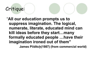 Critique: “ All our education prompts us to suppress imagination. The logical, numerate, literate, educated mind can kill ideas before they start…many formally educated people …have their imagination ironed out of them” James Pilditch  (1987) (from commercial world) 