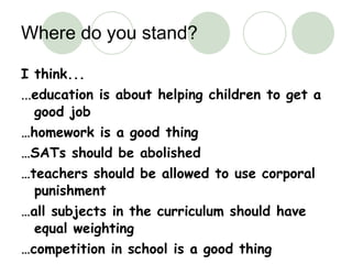 Where do you stand? I think... ... education is about helping children to get a good job … homework is a good thing … SATs should be abolished … teachers should be allowed to use corporal punishment … all subjects in the curriculum should have equal weighting … competition in school is a good thing 