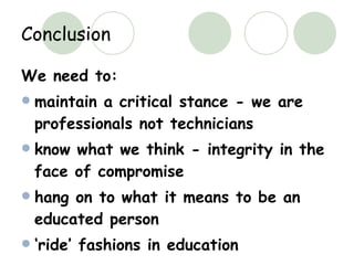 Conclusion We need to: maintain a critical stance - we are professionals not technicians know what we think - integrity in the face of compromise hang on to what it means to be an educated person ‘ ride’ fashions in education 