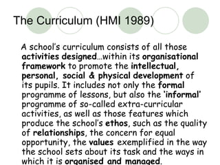 The Curriculum (HMI 1989) A school’s curriculum consists of all those  activities   designed …within its  organisational framework  to promote the  intellectual, personal, social & physical   development  of its pupils. It includes not only the  formal  programme of lessons, but also the  ‘informal’  programme of so-called extra-curricular activities, as well as those features which produce the school’s  ethos , such as the quality of  relationships , the concern for equal opportunity, the  values  exemplified in the way the school sets about its task and the ways in which it is  organised and managed . 