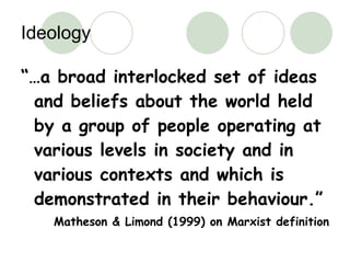 Ideology “… a broad interlocked set of ideas and beliefs about the world held by a group of people operating at various levels in society and in various contexts and which is demonstrated in their behaviour.” Matheson & Limond (1999) on Marxist definition 