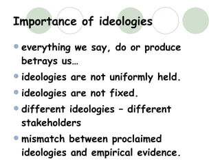 Importance of ideologies everything we say, do or produce betrays us… ideologies are not uniformly held. ideologies are not fixed. different ideologies – different stakeholders mismatch between proclaimed ideologies and empirical evidence. 