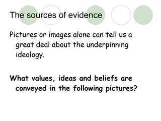 The sources of evidence Pictures or images alone can tell us a great deal about the underpinning ideology. What values, ideas and beliefs are conveyed in the following pictures? 