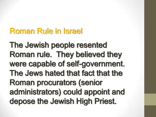 Roman Rule in Israel
The Jewish people resented
Roman rule. They believed they
were capable of self-government.
The Jews hated that fact that the
Roman procurators (senior
administrators) could appoint and
depose the Jewish High Priest.
 