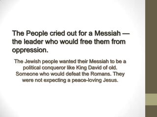 The People cried out for a Messiah —
the leader who would free them from
oppression.
The Jewish people wanted their Messiah to be a
political conqueror like King David of old.
Someone who would defeat the Romans. They
were not expecting a peace-loving Jesus.
 