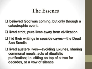  believed God was coming, but only through a
catastrophic event.
 lived strict, pure lives away from civilization
 hid their writings in seaside caves—the Dead
Sea Scrolls
 lived austere lives—avoiding luxuries, sharing
communal meals, acts of ritualistic
purification; i.e. sitting on top of a tree for
decades, or a vow of silence
 