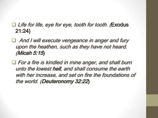  Life for life, eye for eye, tooth for tooth. (Exodus
21:24)
 And I will execute vengeance in anger and fury
upon the heathen, such as they have not heard.
(Micah 5:15)
 For a fire is kindled in mine anger, and shall burn
unto the lowest hell, and shall consume the earth
with her increase, and set on fire the foundations of
the world. (Deuteronomy 32:22)
 