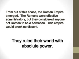 From out of this chaos, the Roman Empire
emerged. The Romans were effective
administrators, but they considered anyone
not Roman to be a barbarian. This empire
would brook no dissent.
They ruled their world with
absolute power.
 