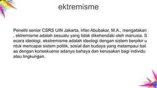 ektremisme
Peneliti senior CSRS UIN Jakarta, Irfan Abubakar, M.A., mengatakan
, ektremisme adalah sesuatu yang tidak dikehendaki oleh manusia. S
ecara ideologi, ekstremisme adalah ideologi dengan sistem berpikir u
ntuk mencapai sistem politik, sosial dan budaya yang melampaui bat
as dengan konsekuensi adanya bahaya dan kerusakan bagi individu
atau lingkungan.
 