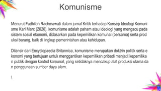 Komunisme
Menurut Fadhilah Rachmawati dalam jurnal Kritik terhadap Konsep Ideologi Komuni
sme Karl Marx (2020), komunisme adalah paham atau ideologi yang mengacu pada
sistem sosial ekonomi, didasarkan pada kepemilikan komunal (bersama) serta prod
uksi barang, baik di lingkup pemerintahan atau kehidupan.
Dilansir dari Encyclopaedia Britannica, komunisme merupakan doktrin politik serta e
konomi yang bertujuan untuk menggantikan kepemilikan pribadi menjadi kepemilika
n publik dengan kontrol komunal, yang setidaknya mencakup alat produksi utama da
n penggunaan sumber daya alam.

 