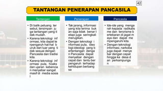 42
TANTANGAN PENERAPAN PANCASILA
Tantangan
• Di balik peluang ter
sebut, tersimpan ju
ga tantangan yang ti
dak mudah.
• Karena teknologi inf
ormasi, kita dapat te
rpengaruh hal-hal b
uruk dari luar yang ti
dak sesuai dengan
Pancasila dan tradisi
kita.
• Karena teknologi inf
ormasi pula, hoaks
dan ujaran kebencia
n menyebar sangat
masif di media sosia
l
Penerapan
• Tak jarang, informasi
yang kita terima buk
an saja tidak benar t
etapi juga seringkali
merugikan.
• Dengan teknologi i
nformasi pula, ideo
logi-ideologi yang b
ertentangan denga
n Pancasila dapat
menyebar dengan
cepat dan tentu ber
pengaruh terhadap
kehidupan berbang
sa
Pancasila
• Ide-ide yang menga
rah kepada radikalis
me dan terorisme b
ertebaran di jagat m
aya dan dapat me
mpengaruhi kita.
• Dengan teknologi
informasi, narkoba
juga dapat menye
bar dengan cepat
hingga ke desa d
an perkampunga
n
 