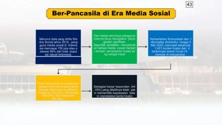 43
Ber-Pancasila di Era Media Sosial
Menurut data yang dirilis We
Are Social tahun 2019, peng
guna media sosial di Indone
sia mencapai 150 juta atau s
ebesar 56% dari total popul
asi rakyat Indonesia.
Dan setiap tahunnya pengguna
internet terus mengalami penin
gkatan signifikan.
Sejumlah penelitian menyebutk
an bahwa media sosial menjad
i tempat penyebaran hoaks ya
ng sangat masif
Kementerian Komunikasi dan I
nformatika (Kominfo), hingga 5
Mei 2020, mencatat sebanyak
1.401 konten hoaks dan d
isinformasi terkait Covid-19
beredar di masyarakat.
Riset Dailysocial.id melaporkan
bahwa informasi hoaks paling
banyak ditemukan di platform
Facebook (82,25%), WhatsApp
(56,55%), dan Instagram
(29,48%).
Sebagian besar responden (44
,19%) yang ditelitinya tidak yak
in mememiliki kepiawaian dala
m mendeteksi berita hoaks
 