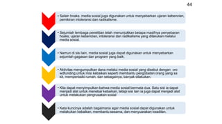 44
• Selain hoaks, media sosial juga digunakan untuk menyebarkan ujaran kebencian,
pemikiran intoleransi dan radikalisme.
• Sejumlah lembaga penelitian telah menunjukkan betapa masifnya penyebaran
hoaks, ujaran kebencian, intoleransi dan radikalisme yang dilakukan melalui
media sosial.
• Namun di sisi lain, media sosial juga dapat digunakan untuk menyebarkan
sejumlah gagasan dan program yang baik.
• Aktivitas mengumpulkan dana melalui media sosial yang disebut dengan cro
wdfunding untuk misi kebaikan seperti membantu pengobatan orang yang sa
kit, memperbaiki rumah, dan sebagainya, banyak dilakukan.
• Kita dapat menyimpulkan bahwa media sosial bermata dua. Satu sisi ia dapat
menjadi alat untuk menebar kebaikan, tetapi sisi lain ia juga dapat menjadi alat
untuk melakukan pengrusakan sosial
• Kata kuncinya adalah bagaimana agar media sosial dapat digunakan untuk
melakukan kebaikan, membantu sesama, dan menyuarakan keadilan.
 