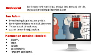 Ideologi secara etimologis, artinya ilmu tentang ide-ide,
atau ajaran tentang pengertian dasar
IDEOLOGI
Ian Adam
• Pembimbing bagi tindakan politik.
• Ideologi memberi ideal untuk dinyakini.
• Tujuan untuk di usahakan,
• Alasan untuk diperjuangkan.
Komponen penting ideologi
 sistem,
 arah,
 tujuan,
 cara berpikir,
 progam dan politik.
 