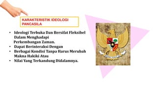 KARAKTERISTIK IDEOLOGI
PANCASILA
• Ideologi Terbuka Dan Bersifat Fleksibel
Dalam Menghadapi
Perkembangan Zaman.
• Dapat Berinteraksi Dengan
• Berbagai Kondisi Tanpa Harus Merubah
Makna Hakiki Atau
• Nilai Yang Terkandung Didalamnya.
 