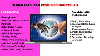 GLOBALISASI DAN REVOLUSI INDUSTRI 4.0
GLOBALISASI
Meningkatnya
Interdependency Ekonomi
Melewati
Batas-Batas Negara
Di Seluruh Dunia
Melalui Peningkatan
Volume, Jenis,
Dalam Transaksi Barang,
Jasa Dan Modal Serta
Penyebaran Tehnologi
Dalam Waktu Yang Cepat.(Imf)
Karakteristik
Globalisasi
a.Saling Keterkaitan
b. Melewati Batas-batas
Wilayah
c. Perdagangan Bebas
d. Perbedaan Budaya
e. Mobilitas
f. Perubahan Teknologi
Informasi
 