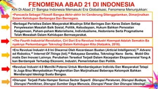 FENOMENA ABAD 21 DI INDONESIA
Kini Di Abad 21 Bangsa Indonesia Memasuki Era Globalisasi, Fenomena Menunjukkan:
Pancasila Sebagai Filosofi Bangsa Akhir-akhir Ini Cenderung Ditenggelamkan, Dimarjinalkan
Dalam Kehidupan Berbangsa Dan Bernegara.
Berbagai Peristiwa Dalam Masyarakat Misalnya Sifat Beringas Dan Keras Dalam Setiap
Penyelesaian Masalah Baik Sosial, Politik, Kebudayaan, Hukum Bahkan Persoalan
Keagamaan, Paham-paham Materialisme, Individualisme, Hedonisme Serta Pragmatisme
Telah Mewabah Dalam Kehidupan Bermasyarakat.
The Fourth Industrial Revolution, Ciri Dari Era Revolusi Industri Keempat Adalah Semakin Ba
nyaknya Perkembangan Teknologi Dalam Kehidupan Kita (Hatzakis, 2016).
Era Revolusi Industri 4.0 Ini Diwarnai Oleh Kecerdasan Buatan (Articial Intelligence),22 Advanc
ed Robotics,23 Internet Of Things (Iot),24 Rekayasa Genetika, Teknologi Nano Serta, Mobil Oto
matis Dan Inovasi Lainnya. Perubahan Tersebut Terjadi Dalam Kecepatan Eksponensial Yang A
kan Berdampak Terhadap Ekonomi, Industri, Pemerintahan Dan Politik.
Revolusi Industri 4.0 Memilki Potensi Untuk Memberdayakan Individu Dan Masyarakat Tetapi
Ia Juga Bisa Menyebabkan Pengkerdilan Dan Marjinalisasi Beberapa Kelompok Bahkan
Mendisrupsi Ideologi Suatu Bangsa.
Disrupsi Terjadi Pada Hamper Semua Sector Seperti Disrupsi Peraturan, Disrupsi Budaya,
Disrupsi Pemikiran, Disrupsi Sumber Daya Manusia, Disrupsi Pasar Dan Disrupsi Ideologi.
 