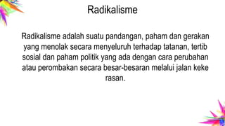 Radikalisme
Radikalisme adalah suatu pandangan, paham dan gerakan
yang menolak secara menyeluruh terhadap tatanan, tertib
sosial dan paham politik yang ada dengan cara perubahan
atau perombakan secara besar-besaran melalui jalan keke
rasan.
 