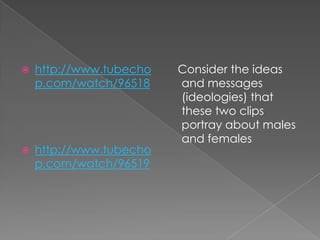 http://www.tubechop.com/watch/96518http://www.tubechop.com/watch/96519   Consider the ideas and messages (ideologies) that these two clips portray about males and females 