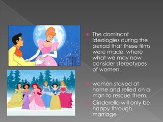 The dominant ideologies during the period that these films were made, where what we may now consider stereotypes of women.women stayed at home and relied on a man to rescue them.Cinderella will only be happy through marriage