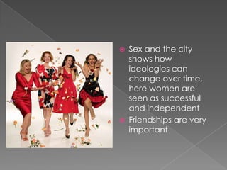 Sex and the city shows how ideologies can change over time, here women are seen as successful and independent Friendships are very important  