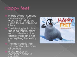 Happy feet In Happy feet humans are destroying the world and the elders stand for old fashioned ideasThe ideologies link into the idea that humans must understand the animal world and not do anything to destroy it The message is that we need to take care of animalsIt also makes us consider animals in captivity 