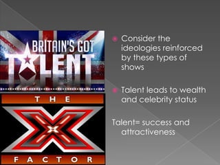 Consider the ideologies reinforced by these types of shows Talent leads to wealth and celebrity status Talent= success and attractiveness 