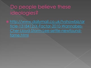 Do people believe these ideologies?http://www.dailymail.co.uk/tvshowbiz/article-1318412/X-Factor-2010-Wannabes-Cher-Lloyd-Storm-Lee-settle-newfound-fame.html