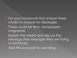For your homework find at least three media to analyse for ideologiesThese could be films, newspapers, magazinesExplain the media and discuss the ideology (the messages they are trying to reinforce)Add this as a post to your blog. 