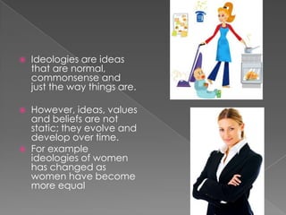 Ideologies are ideas that are normal, commonsense and just the way things are. However, ideas, values and beliefs are not static; they evolve and develop over time.For example ideologies of women has changed as women have become more equal 
