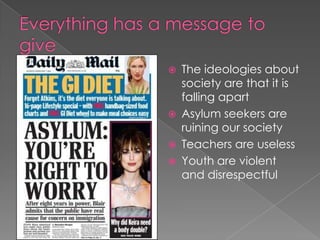 Everything has a message to give The ideologies about society are that it is falling apart Asylum seekers are ruining our societyTeachers are uselessYouth are violent and disrespectful 