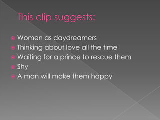 This clip suggests:Women as daydreamersThinking about love all the timeWaiting for a prince to rescue themShyA man will make them happy 