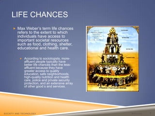Life Chances BarajasSociety and Technology 7Max Weber’s term life chances refers to the extent to which individuals have access to important societal resources such as food, clothing, shelter, educational and health care. According to sociologists, more-affluent people typically have better life chances than the less-affluent because they have greater access to quality education, safe neighborhoods, high-quality nutrition and health care, police and private security protection, and an extensive array of other good s and services. 