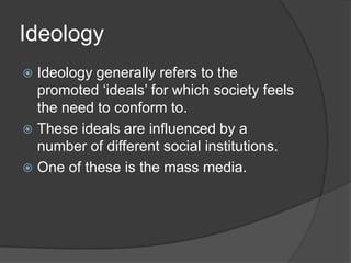 Ideology
 Ideology generally refers to the
  promoted ‘ideals’ for which society feels
  the need to conform to.
 These ideals are influenced by a
  number of different social institutions.
 One of these is the mass media.
 