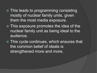  This leads to programming consisting
  mostly of nuclear family units, given
  them the most media exposure.
 This exposure promotes the idea of the
  nuclear family unit as being ideal to the
  audience.
 This cycle continues, which ensures that
  the common belief of ideals is
  strengthened more and more.
 