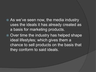  As we’ve seen now, the media industry
  uses the ideals it has already created as
  a basis for marketing products.
 Over time the industry has helped shape
  ideal lifestyles; which gives them a
  chance to sell products on the basis that
  they conform to said ideals.
 