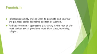 Feminism
 Patriarchal society thus it seeks to promote and improve
the political social economic position of women.
 Radical feminism – oppressive patriarchy is the root of the
most serious social problems more than class, ethnicity,
religion.
 