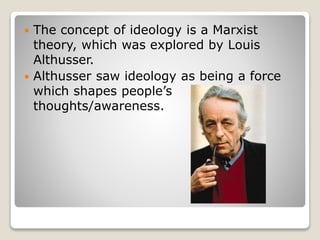  The concept of ideology is a Marxist
theory, which was explored by Louis
Althusser.
Althusser saw ideology as being a force
which shapes people’s
thoughts/awareness.