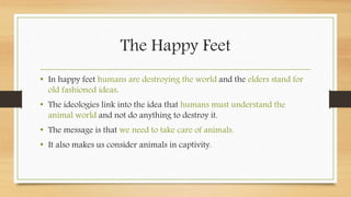 The Happy Feet
• In happy feet humans are destroying the world and the elders stand for
old fashioned ideas.
• The ideologies link into the idea that humans must understand the
animal world and not do anything to destroy it.
• The message is that we need to take care of animals.
• It also makes us consider animals in captivity.
 
