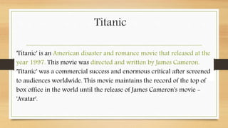Titanic
'Titanic' is an American disaster and romance movie that released at the
year 1997. This movie was directed and written by James Cameron.
'Titanic' was a commercial success and enormous critical after screened
to audiences worldwide. This movie maintains the record of the top of
box office in the world until the release of James Cameron's movie -
'Avatar'.
 