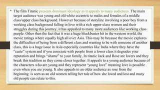 • The film Titanic presents dominant ideology as it appeals to many audiences. The main
target audience was young and old white eccentric te males and females of a middle
class/upper class background. However because of storyline involving a poor boy from a
working class background falling in love with a rich upper-class women and their
struggles during this journey, it has appealed to many more audiences like working class
people. Other then the fact that it was a huge blockbuster hit in the western world, the
movie ratings where equally high all over Asia. This may be because the movie explores
the difficulties of being from a different class and wanting to be with someone of another
class, this is a huge issue in Asia especially countries like India where they have the
“caste” system and if you associate with people from a lower class it degrades your
reputation and brings “shame” to your family. In titanic Jack and Rose are lovers and they
break this tradition as they come closer together. It appeals to a young audience because of
the characters who are young and they represent “young love” meaning love is possible
even when you are young. It also appeals to an older audience as rose from the
beginning is seen as an old women telling her tale of how she loved and lost and many
old people can relate to this.
 