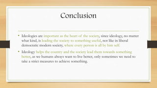 Conclusion
• Ideologies are important as the heart of the society, since ideology, no matter
what kind, is leading the society to something useful, not like in liberal
democratic modern society, where every person is all by him self.
• Ideology helps the country and the society lead them towards something
better, as we humans always want to live better, only sometimes we need to
take a strict measures to achieve something.
 