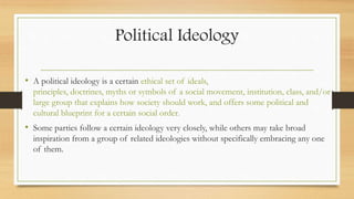 Political Ideology
• A political ideology is a certain ethical set of ideals,
principles, doctrines, myths or symbols of a social movement, institution, class, and/or
large group that explains how society should work, and offers some political and
cultural blueprint for a certain social order.
• Some parties follow a certain ideology very closely, while others may take broad
inspiration from a group of related ideologies without specifically embracing any one
of them.
 