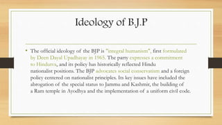 Ideology of B.J.P
• The official ideology of the BJP is "integral humanism", first formulated
by Deen Dayal Upadhayay in 1965. The party expresses a commitment
to Hindutva, and its policy has historically reflected Hindu
nationalist positions. The BJP advocates social conservatism and a foreign
policy centered on nationalist principles. Its key issues have included the
abrogation of the special status to Jammu and Kashmir, the building of
a Ram temple in Ayodhya and the implementation of a uniform civil code.
 