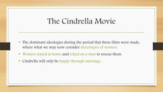 The Cindrella Movie
• The dominant ideologies during the period that these films were made,
where what we may now consider stereotypes of women.
• Women stayed at home and relied on a man to rescue them.
• Cindrella will only be happy through marriage.
 