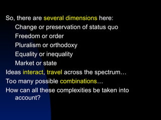 So, there are several dimensions here:
Change or preservation of status quo
Freedom or order
Pluralism or orthodoxy
Equality or inequality
Market or state
Ideas interact, travel across the spectrum…
Too many possible combinations…
How can all these complexities be taken into
account?
 