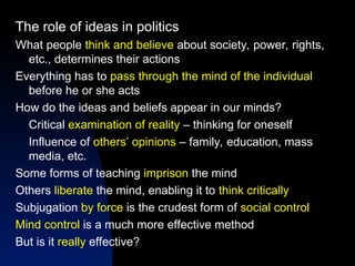 The role of ideas in politics
What people think and believe about society, power, rights,
etc., determines their actions
Everything has to pass through the mind of the individual
before he or she acts
How do the ideas and beliefs appear in our minds?
Critical examination of reality – thinking for oneself
Influence of others’ opinions – family, education, mass
media, etc.
Some forms of teaching imprison the mind
Others liberate the mind, enabling it to think critically
Subjugation by force is the crudest form of social control
Mind control is a much more effective method
But is it really effective?
 